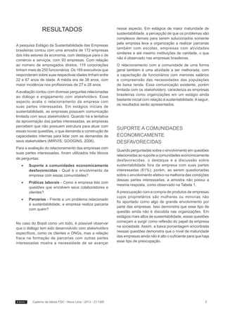 Resultados
A pesquisa Estágio da Sustentabilidade das Empresas
brasileiras contou com uma amostra de 172 empresas
dos três setores da economia, com destaque para o de
comércio e serviços, com 93 empresas. Com relação
ao número de empregados diretos, 119 corporações
tinham mais de 250 funcionários. Os 169 executivos que
responderam sobre suas respectivas idades tinham entre
22 e 67 anos de idade. A média era de 38 anos, com
maior incidência nos profissionais de 27 e 28 anos.
A avaliação contou com diversas perguntas relacionadas
ao diálogo e engajamento com stakeholders. Esse
aspecto avalia o relacionamento da empresa com
suas partes interessadas. Em estágios iniciais de
sustentabilidade, as empresas possuem comunicação
limitada com seus stakeholders. Quando há a tentativa
de aproximação das partes interessadas, as empresas
percebem que não possuem estrutura para atuar com
essas novas questões, o que demanda a construção de
capacidades internas para lidar com as demandas de
seus stakeholders (MIRVIS; GOOGINS, 2006).
Para a avaliação do relacionamento das empresas com
suas partes interessadas, foram utilizados três blocos
de perguntas:
••

Suporte a comunidades economicamente
desfavorecidas - Qual é o envolvimento da
empresa com essas comunidades?

••

Práticas laborais - Como a empresa lida com
questões que envolvem seus colaboradores e
clientes?

••

Parcerias - Frente a um problema relacionado
à sustentabilidade, a empresa realiza parceria
com quem?

No caso do Brasil como um todo, é possível observar
que o diálogo tem sido desenvolvido com stakeholders
específicos, como os clientes e ONGs, mas a relação
fraca na formação de parcerias com outras partes
interessadas mostra a necessidade de se avançar

Caderno de Ideias FDC - Nova Lima - 2013 - CI 1305

nesse aspecto. Em estágios de maior maturidade de
sustentabilidade, a percepção de que os problemas são
complexos demais para serem solucionados somente
pela empresa leva a organização a realizar parcerias
também com escolas, empresas com atividades
similares e até mesmo instituições de caridade, o que
não é observado nas empresas brasileiras.
O relacionamento com a comunidade de uma forma
geral também é uma atividade a ser melhorada, com
a capacitação de funcionários com menores salários
e compreensão das necessidades das populações
de baixa renda. Essa comunicação existente, porém
limitada com os stakeholders, caracteriza as empresas
brasileiras como organizações em um estágio ainda
bastante inicial com relação à sustentabilidade. A seguir,
os resultados serão apresentados.

Suporte a comunidades
economicamente
desfavorecidas
Quando perguntadas sobre o envolvimento em questões
relacionadas ao suporte a comunidades economicamente
desfavorecidas, o destaque é a discussão sobre
sustentabilidade fora da empresa com suas partes
interessadas (61%); porém, ao serem questionadas
sobre o envolvimento efetivo na melhoria das condições
dessas partes interessadas, a amostra não possui a
mesma resposta, como observado na Tabela 1.
A preocupação com a compra de produtos de empresas
cujos proprietários são mulheres ou minorias não
foi apontado como algo de grande envolvimento por
parte das empresas. Isso demonstra que esse tipo de
questão ainda não é discutida nas organizações. Em
estágios mais altos de sustentabilidade, essas questões
começam a surgir como reflexão do papel da empresa
na sociedade. Assim, a baixa porcentagem encontrada
nessas questões demonstra que o nível de maturidade
das empresas ainda não é alto o suficiente para que haja
esse tipo de preocupação.

2

 
