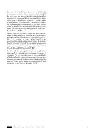 Essa gama de definições deixa clara a falta de
consenso com relação ao tema, e dificulta a atuação
das empresas que queiram equilibrar suas atividades
levando em consideração as percepções de seus
stakeholders. Quando as empresas realizam essa
reflexão, podem se assustar com o tamanho do desafio
que os stakeholders representam, e por isso, muitas
vezes, acreditam não possuir os recursos necessários
para a realização de diálogo e engajamento (MITCHEL,
AGLE, WOOD, 1997).
De fato, sem um propósito muito bem estabelecido,
começar um processo de identificação e engajamento
de stakeholders é inviável para as organizações (REVIT,
2007; ACCOUTABILITY, 2011). Muitas empresas só
realizam o processo de engajamento efetivo de maneira
reativa, quando projetos específicos apresentam
problemas com determinados grupos de stakeholders
(USAID, MEASURE EVALUATION, 2011).
É preciso frisar que generalizar a situação das
organizações, e colocá-las em apenas um grupo, é
arriscado. Por sua complexidade, a sustentabilidade
ainda é um desafio, pois envolve recursos financeiros e
humanos abundantes, os quais muitas organizações não
possuem, ou não estão dispostas a reservá-los para tal
(KLEFSÖ, BERGQUIST, GARVARE, 2008).

Caderno de Ideias FDC - Nova Lima - 2013 - CI 1305

9

 
