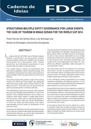 GESTÃO ESTRATÉGICA DO SUPRIMENTO E O IMPACTO NO
DESEMPENHO DAS
EMPRESAS BRASILEIRAS

CI1315

STRUCTURING MULTIPLE ENTITY GOVERNANCE FOR LARGE EVENTS:
THE CASE OF TOURISM IN MINAS GERAIS FOR THE WORLD CUP 2014
Paulo Vicente dos Santos Alves, Luiz Gonzaga Leal
Núcleo de Estratégia e Economias Emergentes

ABSTRACT
arge events like the World cup or Olympics always
present a coordination and governance problem
involving multiple entities from multiple levels of public
administration like a Municipality, State, Federal
government, and international organizations. It also
involves both the public and private sectors.

This case involves the World Cup 2014 in Brazil where the
public stakeholders are Brazilian Federal government,
Minas Gerais State and Belo Horizonte municipality,
as well as many private stakeholders such as private
companies of the tourism economic chain, associations
of this economic chain and liberal professionals. The
number of the main stakeholders was above 70. They
all had very different capabilities, needs and goals in a
very asymmetric nature.

This usually results in dozens of stakeholders with
asymmetric capabilities, needs, interests and goals. The
coordination and governance in these cases presents a
special problem within the governance and structuring
theories.

The case shows how the five elements of a structure
were used to conceive a superstructure of governance
and coordination above an infrastructure of the tourism
economic chain. This larger organization made of many
smaller organizations forming a super-organism.

This article analyses this problem in light of the existing
theories and shows how this problem was addressed
within the tourism public policy in Minas Gerais for the
World Cup 2014. This event has not yet occurred but
planning and preparation is already underway.

In the contingency theory organizations are currently
analysed as analogues of biological organisms. In this
view such relations could be interpreted as analogues of
super-organisms, such as hives or colonies.

L

The methodology used is the case study, which requires
the case to be capable of generalization in order to be
relevant. This is possible because it can be used as a
model for other public entities in similar large events,
and the tourism public policy is interesting because it
necessarily involves public and private stakeholders,
in which the State and Municipality must share
responsibilities and act mainly as coordinators of the
economic chain.
Particularly, the World Cup not only repeats itself, but also
can be used as a model for other large international sports
events like the Olympics as well as other international
championships in many different sports.

In game theory terms this can be viewed as a variation of
the traditional coopetitive relation of the market described
by the prisoner’s dilemma, since the government can act
as a coordinator so that, at least temporarily, the game
can form a situation that induces cooperation between
agents. However, this situation is not a Nash-equilibrium
and so it’s unstable in the long run, but viable during the
short duration of an event.
In the agency theory this can be viewed as a chain
of relations linking the principal (society) through its
intermediate agents (governmental entities) to its final
agents (market) and finally delivering the service back
to the principal (society).

 