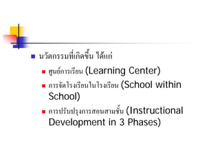    นวัตกรรมที่เกิดขึ้น ไดแก
     ศูนยการเรียน (Learning Center)
     การจัดโรงเรียนในโรงเรียน (School within

      School)
     การปรับปรุงการสอนสามชั้น (Instructional

      Development in 3 Phases)
 