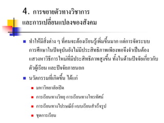 4. การขยายตัวทางวิชาการ
และการเปลี่ยนแปลงของสังคม

   ทําใหมีสิ่งตาง ๆ ที่คนจะตองเรียนรูเพิ่มขึ้นมาก แตการจัดระบบ
    การศึกษาในปจจุบันยังไมมีประสิทธิภาพเพียงพอจึงจําเปนตอง
    แสวงหาวิธีการใหมที่มีประสิทธิภาพสูงขึ้น ทั้งในดานปจจัยเกี่ยวกับ
    ตัวผูเรียน และปจจัยภายนอก
   นวัตกรรมที่เกิดขึ้น ไดแก
        มหาวิทยาลัยเปด
        การเรียนทางวิทยุ การเรียนทางโทรทัศน
        การเรียนทางไปรษณีย แบบเรียนสําเร็จรูป
        ชุดการเรียน
 