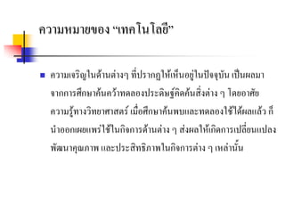 ความหมายของ “เทคโนโลยี”

   ความเจริญในดานตางๆ ที่ปรากฏใหเห็นอยูในปจจุบัน เปนผลมา
    จากการศึกษาคนควาทดลองประดิษฐคิดคนสิ่งตาง ๆ โดยอาศัย
    ความรูทางวิทยาศาสตร เมื่อศึกษาคนพบและทดลองใชไดผลแลว ก็
    นําออกเผยแพรใชในกิจการดานตาง ๆ สงผลใหเกิดการเปลี่ยนแปลง
    พัฒนาคุณภาพ และประสิทธิภาพในกิจการตาง ๆ เหลานั้น
 