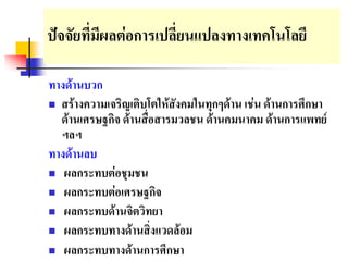 ปจจัยที่มผลตอการเปลี่ยนแปลงทางเทคโนโลยี
          ี

ทางดานบวก
 สรางความเจริญเติบโตใหสังคมในทุกๆดาน เชน ดานการศึกษา
  ดานเศรษฐกิจ ดานสื่อสารมวลชน ดานคมนาคม ดานการแพทย
  ฯลฯ
ทางดานลบ
 ผลกระทบตอชุมชน

 ผลกระทบตอเศรษฐกิจ
 ผลกระทบดานจิตวิทยา
 ผลกระทบทางดานสิ่งแวดลอม

 ผลกระทบทางดานการศึกษา
 