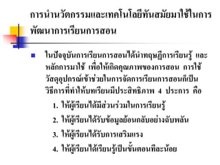 การนํานวัตกรรมและเทคโนโลยีทันสมัยมาใชในการ
พัฒนาการเรียนการสอน
   ในปจจุบนการเรียนการสอนไดนําทฤษฏีการเรียนรู และ
              ั
    หลักการมาใช เพื่อใหเกิดคุณภาพของการสอน การใช
    วัสดุอุปกรณเขาชวยในการจัดการเรียนการสอนก็เปน
    วิธีการที่ทําใหบทเรียนมีประสิทธิภาพ 4 ประการ คือ
       1. ใหผูเรียนไดมีสวนรวมในการเรียนรู
       2. ใหผูเรียนไดรับขอมูลยอนกลับอยางฉับพลัน
       3. ใหผูเรียนไดรับการเสริมแรง
       4. ใหผูเรียนไดเรียนรูเปนขั้นตอนทีละนอย
 