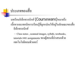 ประเภทของสื่อ
บทเรียนอิเล็กทรอนิกส (Courseware)หมายถึง
เนื้อหาและเทคนิคการเรียนรูที่ถูกแปลงใหอยูในลักษณะของสื่อ
    อิเล็กทรอนิกส
     - Class notes , scanned images, syllabi, textbooks,
    tutorials และ assignments ของผูสอนที่นําเสนอดวย
    เทคโนโลยีคอมพวเตอร
                      ิ
 