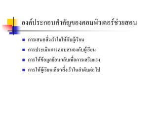 องคประกอบสําคัญของคอมพิวเตอรชวยสอน
   การเสนอสิ่งเราใจใหกบผูเรียน
                            ั
   การประเมินการตอบสนองกับผูเรียน
   การใหขอมูลยอนกลับเพื่อการเสริมแรง
   การใหผูเรียนเลือกสิ่งเราในลําดับตอไป
 