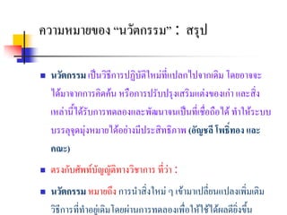 ความหมายของ “นวตกรรม” : สรป
               ั          ุ

   นวัตกรรม เปนวิธีการปฏิบัติใหมที่แปลกไปจากเดิม โดยอาจจะ
    ไดมาจากการคิดคน หรือการปรับปรุงเสริมแตงของเกา และสิ่ง
    เหลานี้ไดรับการทดลองและพัฒนาจนเปนที่เชื่อถือได ทําใหระบบ
    บรรลุจุดมุงหมายไดอยางมีประสิทธิภาพ (อัญชลี โพธิ์ทอง และ
    คณะ)
   ตรงกับศัพทบัญญัติทางวิชาการ ที่วา :
   นวัตกรรม หมายถึง การนําสิ่งใหม ๆ เขามาเปลี่ยนแปลงเพิ่มเติม
    วิธีการที่ทําอยูเ ดิมโดยผานการทดลองเพื่อใหใชไดผลดียงขึ้น
                                                            ิ่
 