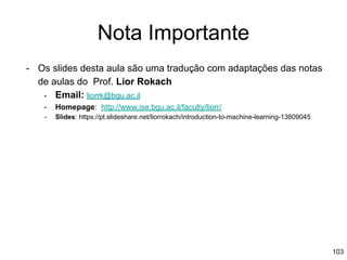Nota Importante
- Os slides desta aula são uma tradução com adaptações das notas
de aulas do Prof. Lior Rokach
- Email: liorrk@bgu.ac.il
- Homepage: http://www.ise.bgu.ac.il/faculty/liorr/
- Slides: https://pt.slideshare.net/liorrokach/introduction-to-machine-learning-13809045
103
 