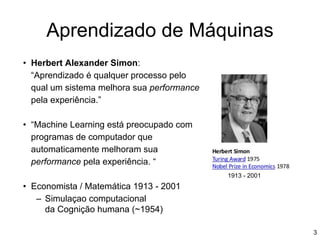 Aprendizado de Máquinas
• Herbert Alexander Simon:
“Aprendizado é qualquer processo pelo
qual um sistema melhora sua performance
pela experiência.”
• “Machine Learning está preocupado com
programas de computador que
automaticamente melhoram sua
performance pela experiência. “
• Economista / Matemática 1913 - 2001
– Simulaçao computacional
da Cognição humana (~1954)
3
1913 - 2001
 