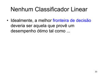 • Idealmente, a melhor fronteira de decisão
deveria ser aquela que provê um
desempenho ótimo tal como ...
Nenhum Classificador Linear
33
 