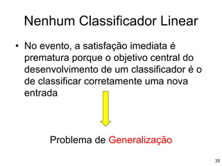 • No evento, a satisfação imediata é
prematura porque o objetivo central do
desenvolvimento de um classificador é o
de classificar corretamente uma nova
entrada
Problema de Generalização
Nenhum Classificador Linear
35
 