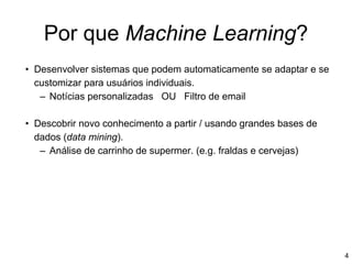 Por que Machine Learning?
• Desenvolver sistemas que podem automaticamente se adaptar e se
customizar para usuários individuais.
– Notícias personalizadas OU Filtro de email
• Descobrir novo conhecimento a partir / usando grandes bases de
dados (data mining).
– Análise de carrinho de supermer. (e.g. fraldas e cervejas)
4
 