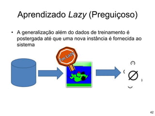 Aprendizado Lazy (Preguiçoso)
• A generalização além do dados de treinamento é
postergada até que uma nova instância é fornecida ao
sistema
42
 