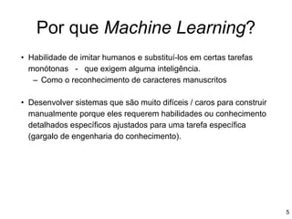 Por que Machine Learning?
• Habilidade de imitar humanos e substituí-los em certas tarefas
monótonas - que exigem alguma inteligência.
– Como o reconhecimento de caracteres manuscritos
• Desenvolver sistemas que são muito difíceis / caros para construir
manualmente porque eles requerem habilidades ou conhecimento
detalhados específicos ajustados para uma tarefa específica
(gargalo de engenharia do conhecimento).
5
 