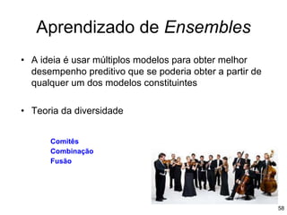 Aprendizado de Ensembles
• A ideia é usar múltiplos modelos para obter melhor
desempenho preditivo que se poderia obter a partir de
qualquer um dos modelos constituintes
• Teoria da diversidade
58
Comitês
Combinação
Fusão
 