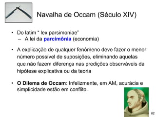 Navalha de Occam (Século XIV)
62
• Do latim “ lex parsimoniae”
– A lei da parcimônia (economia)
• A explicação de qualquer fenômeno deve fazer o menor
número possível de suposições, eliminando aquelas
que não fazem diferença nas predições observáveis da
hipótese explicativa ou da teoria
• O Dilema de Occam: Infelizmente, em AM, acurácia e
simplicidade estão em conflito.
 