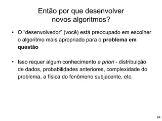 Então por que desenvolver
novos algoritmos?
64
• O “desenvolvedor” (você) está preocupado em escolher
o algoritmo mais apropriado para o problema em
questão
• Isso requer algum conhecimento a priori - distribuição
de dados, probabilidades anteriores, complexidade do
problema, a física do fenômeno subjacente, etc.
 