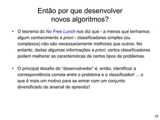 Então por que desenvolver
novos algoritmos?
65
• O teorema do No Free Lunch nos diz que - a menos que tenhamos
algum conhecimento a priori - classificadores simples (ou
complexos) não são necessariamente melhores que outros. No
entanto, dadas algumas informações a priori, certos classificadores
podem melhorar as características de certos tipos de problemas.
• O principal desafio do “desenvolvedor” é, então, identificar a
correspondência correta entre o problema e o classificador! ... o
que é mais um motivo para se armar com um conjunto
diversificado de arsenal de aprendiz!
 