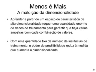 Menos é Mais
A maldição da dimensionalidade
67
• Aprender a partir de um espaço de característica de
alta dimensionalidade requer uma quantidade enorme
de dados de treinamento para garantir que haja várias
amostras com cada combinação de valores.
• Com uma quantidade fixa de número de instâncias de
treinamento, o poder de preditibilidade reduz à medida
que aumenta a dimensionalidade.
 