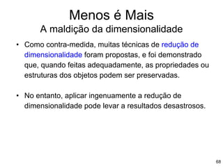 Menos é Mais
A maldição da dimensionalidade
• Como contra-medida, muitas técnicas de redução de
dimensionalidade foram propostas, e foi demonstrado
que, quando feitas adequadamente, as propriedades ou
estruturas dos objetos podem ser preservadas.
• No entanto, aplicar ingenuamente a redução de
dimensionalidade pode levar a resultados desastrosos.
68
 