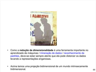 • Como a redução de dimensionalidade é uma ferramenta importante no
aprendizado de máquinas / mineração de dados / reconhecimento de
padrões, deve-se estar sempre atento que ela pode distorcer os dados
levando a representações enganosas.
• Acima temos uma projeção bidimensional de um mundo intrinsecamente
tridimensional. 69
 