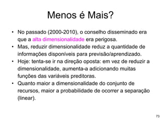73
Menos é Mais?
• No passado (2000-2010), o conselho disseminado era
que a alta dimensionalidade era perigosa.
• Mas, reduzir dimensionalidade reduz a quantidade de
informações disponíveis para previsão/aprendizado.
• Hoje: tenta-se ir na direção oposta: em vez de reduzir a
dimensionalidade, aumenta-a adicionando muitas
funções das variáveis preditoras.
• Quanto maior a dimensionalidade do conjunto de
recursos, maior a probabilidade de ocorrer a separação
(linear).
 