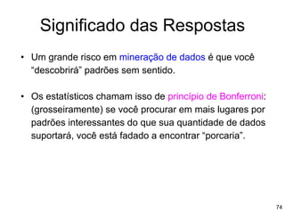 74
Significado das Respostas
• Um grande risco em mineração de dados é que você
“descobrirá” padrões sem sentido.
• Os estatísticos chamam isso de princípio de Bonferroni:
(grosseiramente) se você procurar em mais lugares por
padrões interessantes do que sua quantidade de dados
suportará, você está fadado a encontrar “porcaria”.
 