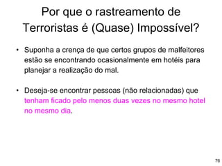 76
Por que o rastreamento de
Terroristas é (Quase) Impossível?
• Suponha a crença de que certos grupos de malfeitores
estão se encontrando ocasionalmente em hotéis para
planejar a realização do mal.
• Deseja-se encontrar pessoas (não relacionadas) que
tenham ficado pelo menos duas vezes no mesmo hotel
no mesmo dia.
 