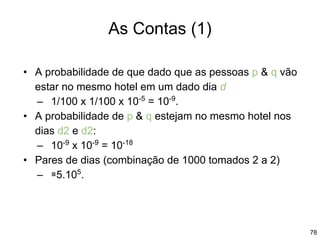 78
As Contas (1)
• A probabilidade de que dado que as pessoas p & q vão
estar no mesmo hotel em um dado dia d
– 1/100 x 1/100 x 10-5
= 10-9
.
• A probabilidade de p & q estejam no mesmo hotel nos
dias d2 e d2:
– 10-9
x 10-9
= 10-18
• Pares de dias (combinação de 1000 tomados 2 a 2)
– ≅5.105
.
 