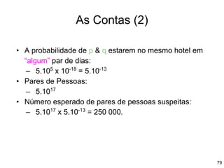 79
As Contas (2)
• A probabilidade de p & q estarem no mesmo hotel em
“algum” par de dias:
– 5.105
x 10-18
= 5.10-13
• Pares de Pessoas:
– 5.1017
• Número esperado de pares de pessoas suspeitas:
– 5.1017
x 5.10-13
= 250 000.
 
