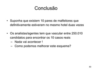 80
Conclusão
• Suponha que existem 10 pares de malfeitores que
definitivamente estiveram no mesmo hotel duas vezes
• Os analistas/agentes tem que vascular entre 250.010
candidatos para encontrar os 10 casos reais
– Nada vai acontecer !
– Como podemos melhorar este esquema?
 