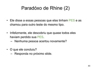 83
Paradóxo de Rhine (2)
• Ele disse a essas pessoas que elas tinham PES e as
chamou para outro teste do mesmo tipo.
• Infelizmente, ele descobriu que quase todos eles
haviam perdido sua PES.
– Nenhuma pessoa acertou novamente?
• O que ele concluiu?
– Responda no próximo slide.
 