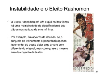 87
Instabilidade e o Efeito Rashomon
• O Efeito Rashomon em AM é que muitas vezes
há uma multiplicidade de classificadores que
dão a mesma taxa de erro mínima.
• Por exemplo, em árvores de decisão, se o
conjunto de treinamento é perturbado apenas
levemente, eu posso obter uma árvore bem
diferente do original, mas com quase o mesmo
erro do conjunto de testes.
 