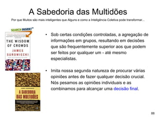 88
A Sabedoria das Multidões
Por que Muitos são mais inteligentes que Alguns e como a Inteligência Coletiva pode transformar...
• Sob certas condições controladas, a agregação de
informações em grupos, resultando em decisões
que são frequentemente superior aos que podem
ser feitos por qualquer um - até mesmo
especialistas.
• Imita nossa segunda natureza de procurar várias
opiniões antes de fazer qualquer decisão crucial.
Nós pesamos as opiniões individuais e as
combinamos para alcançar uma decisão final.
 
