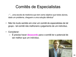 89
Comitês de Especialistas
- "... uma escola de medicina que tem como objetivo que todos alunos,
dado um problema, cheguem a uma solução idêntica"
• Não há muito sentido em criar um comitê de especialistas de tal
grupo - tal comitê não melhorará o julgamento de um indivíduo.
• Considerar:
– É preciso haver desacordo para o comitê ter o potencial de
ser melhor que um indivíduo.
 