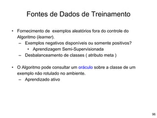 96
Fontes de Dados de Treinamento
• Fornecimento de exemplos aleatórios fora do controle do
Algoritmo (learner).
– Exemplos negativos disponíveis ou somente positivos?
• Aprendizagem Semi-Supervisionada
– Desbalanceamento de classes ( atributo meta )
• O Algoritmo pode consultar um oráculo sobre a classe de um
exemplo não rotulado no ambiente.
– Aprendizado ativo
 
