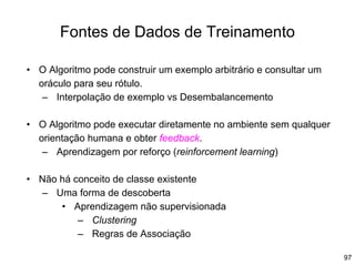 97
Fontes de Dados de Treinamento
• O Algoritmo pode construir um exemplo arbitrário e consultar um
oráculo para seu rótulo.
– Interpolação de exemplo vs Desembalancemento
• O Algoritmo pode executar diretamente no ambiente sem qualquer
orientação humana e obter feedback.
– Aprendizagem por reforço (reinforcement learning)
• Não há conceito de classe existente
– Uma forma de descoberta
• Aprendizagem não supervisionada
– Clustering
– Regras de Associação
 
