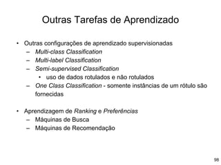 98
Outras Tarefas de Aprendizado
• Outras configurações de aprendizado supervisionadas
– Multi-class Classification
– Multi-label Classification
– Semi-supervised Classification
• uso de dados rotulados e não rotulados
– One Class Classification - somente instâncias de um rótulo são
fornecidas
• Aprendizagem de Ranking e Preferências
– Máquinas de Busca
– Máquinas de Recomendação
 