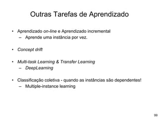 99
Outras Tarefas de Aprendizado
• Aprendizado on-line e Aprendizado incremental
– Aprende uma instância por vez.
• Concept drift
• Multi-task Learning & Transfer Learning
– DeepLearning
• Classificação coletiva - quando as instâncias são dependentes!
– Multiple-instance learning
 