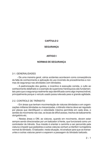 2 - 1
CAPÍTULO 2
SEGURANÇA
ARTIGO I
NORMAS DE SEGURANÇA
2-1. GENERALIDADES
- De uma maneira geral, vários acidentes acontecem como conseqüência
da falta de conhecimento e aplicação do uso incorreto de procedimentos e nor-
mas de segurança nas atividades com blindados.
- A padronização dos gestos, o incentivo à execução correta, o culto ao
conhecimento detalhado e o exemplo de superiores hierárquicos são fundamen-
tais para que a segurança realmente seja identificada como algo imprescindível,
principalmente porque o veículo usado possui elevado peso e grande agilidade.
2-2. CONTROLE DE TRÂNSITO
- Em áreas que tenham movimentação de viaturas blindadas e em organi-
zações militares blindadas ou mecanizadas, o trânsito interno deve ser regulado
por placas que identifiquem a velocidade máxima permitida em cada área, o
sentido do movimento nas vias, os locais de difícil acesso, trechos de balizamento
obrigatório etc.
- Nestas áreas e OM, as viaturas, quando em movimento, devem estar
sempre sendo direcionadas por um balizador à frente, que funcionará como um
controlador de trânsito. Sua missão é orientar o caminho a ser percorrido pela
viatura e impedir que pedestres e outras viaturas venham a interferir na trajetória
normal do blindado. O balizador, nesta situação, irá sinalizar para que os transe-
untes e outras viaturas parem e esperem a passagem do blindado balizado.
 