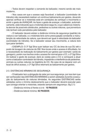 2 - 2
- Todos devem respeitar o comando do balizador, mesmo sendo ele mais
moderno.
- Nos casos em que o acesso seja favorável, o balizador (controlador de
trânsito) não necessitará realizar um contínuo balizamento por gestos, devendo
apenas verificar se o motorista está em condições de começar o movimento e
emitir o gesto de AVANÇAR. Ao fazer o gesto de avançar, o balizador, automati-
camente, está indicando que o motorista deve segui-lo, e que caberá ao motoris-
ta desviar de possíveis obstáculos, pedestres ou outras viaturas, que porventura
não tenham sido percebidos pelo balizador.
- O balizador deverá adotar a distância mínima de segurança (padrão) da
viatura a ser balizada, e o motorista terá como preocupação constante a manu-
tenção da velocidade da viatura, que deverá ser igual à velocidade do balizador
(controlador de trânsito). Se o balizador cessar seu movimento, a viatura terá
que parar também.
- EXEMPLO: O 3º Sgt Silva quer balizar seu CC da área de sua SU até o
posto de lavagem de viaturas da OM. Nos locais onde o acesso é dificultado, há
a necessidade da realização do balizamento por gestos (por exemplo: saída da
garagem), porém nos trechos onde o acesso for normal para o CC, o 3º Sgt Silva
irá realizar o gesto de avançar, dará as costas para o CC e começará a atuar
como o balizador-controlador de trânsito, impedindo a interferência de pedestres,
animais ou outras viaturas na trajetória do CC. No caso de se deparar com um
local de difícil acesso, o 3º Sgt Silva retornará ao balizamento por gestos.
2-3. DISTÂNCIAS MÍNIMAS DE SEGURANÇA
- O balizador tem a obrigação de zelar por sua segurança, por isso tem que
ser conhecedor das DISTÂNCIAS MÍNIMAS a serem adotadas durante a execu-
ção do balizamento de viaturas blindadas. As seguintes DISTÂNCIAS serão
adotadas como o mínimo deslocamento que o balizador deverá executar para
que consiga orientar o motorista, estando sempre em segurança. (fig 2.1)
- Distância mínima à frente e à ré: 10 PASSOS
- Distância lateral mínima: 02 PASSOS
 