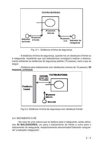 2 - 3
Fig. 2-1 - Distância mínima de segurança
- A distância mínima de segurança, quando há um obstáculo à frente ou
à retaguarda, impedindo que o(s) balizador(es) consiga(m) realizar o desloca-
mento adotando as distâncias de segurança padrão (10 passos), será a que se
segue:
- Distância para balizamento com obstáculos (menos de 10 passos): 05
PASSOS LATERAIS
Fig 2-2. Distância mínima de segurança com obstáculo frontal
2-4. MOVIMENTO À RÉ
- No caso de uma viatura que se desloca para a retaguarda, serão utiliza-
dos 02 BALIZADORES, um para o balizamento da frente e outro para o
balizamento da retaguarda, respectivamente denominados"balizador vanguar-
da" e balizador retaguarda".
 