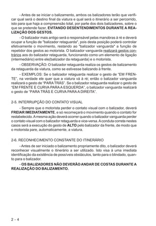 2 - 4
- Antes de se iniciar o balizamento, ambos os balizadores terão que verifi-
car qual será o destino final da viatura e qual será o itinerário a ser percorrido,
isto para que haja a compreensão total, por parte dos dois balizadores, sobre o
que se pretende fazer, EVITANDO DESENTENDIMENTOS DURANTE A REA-
LIZAÇÃO DOS GESTOS.
- O balizador mais antigo será o responsável pelas manobras à ré e deverá
ocupar a função de "balizador retaguarda", pois desta posição poderá controlar
efetivamente o movimento, restando ao "balizador vanguarda" a função de
repetidor dos gestos ao motorista. O balizador vanguarda realizará gestos con-
trários aos do balizador retaguarda, funcionando como um elemento de ligação
(intermediário) entre ele(balizador da retaguarda) e o motorista.
- OBSERVAÇÃO: O balizador retaguarda realiza os gestos de balizamento
da retaguarda da viatura, como se estivesse balizando à frente.
- EXEMPLOS: Se o balizador retaguarda realizar o gesto de “EM FREN-
TE”, na verdade ele quer que a viatura vá à ré; então o balizador vanguarda
realizará o gesto de “PARATRÁS”. Se o balizador retaguarda realizar o gesto de
“EM FRENTE E CURVA PARAA ESQUERDA”, o balizador vanguarda realizará
o gesto de “PARA TRÁS E CURVA PARA A DIREITA”.
2-5. INTERRUPÇÃO DO CONTATO VISUAL
- Sempre que o motorista perder o contato visual com o balizador, deverá
FREIAR IMEDIATAMENTE, e só recomeçará o movimento quando o contato for
restabelecido.Amesma ação deverá ocorrer quando o balizador vanguarda perder
o contato visual com o balizador retaguarda e vice-versa.Aconduta correta nestes
casos será a execução do gesto de ALTO pelo balizador da frente, de modo que
o motorista pare, automaticamente, a viatura.
2-6. RECONHECIMENTO CONSTANTE DO ITINERÁRIO
- Antes de ser iniciado o balizamento propriamente dito, o balizador deverá
reconhecer visualmente o itinerário a ser utilizado. Isto visa à uma imediata
identificação da existência de possíveis obstáculos, tanto para o blindado, quan-
to para o balizador.
- OS BALIZADORES NÃO DEVERÃO ANDAR DE COSTAS DURANTE A
REALIZAÇÃO DO BALIZAMENTO.
 