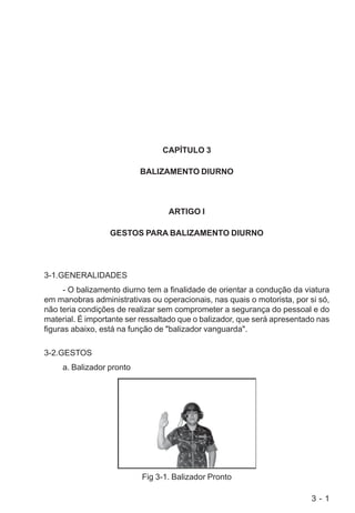 3 - 1
CAPÍTULO 3
BALIZAMENTO DIURNO
ARTIGO I
GESTOS PARA BALIZAMENTO DIURNO
3-1.GENERALIDADES
- O balizamento diurno tem a finalidade de orientar a condução da viatura
em manobras administrativas ou operacionais, nas quais o motorista, por si só,
não teria condições de realizar sem comprometer a segurança do pessoal e do
material. É importante ser ressaltado que o balizador, que será apresentado nas
figuras abaixo, está na função de "balizador vanguarda".
3-2.GESTOS
a. Balizador pronto
Fig 3-1. Balizador Pronto
 