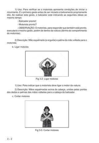 3 - 2
1) Uso: Para verificar se o motorista apresenta condições de iniciar o
movimento. É o primeiro gesto antes de ser iniciado o balizamento propriamente
dito. Ao realizar este gesto, o balizador está indicando as seguintes idéias ao
mesmo tempo:
- Balizador pronto!
- Motorista pronto?
- OBSERVAÇÃO: O motorista, para responder que também está pronto,
executará o mesmo gesto, porém de dentro da viatura (dentro do compartimento
do motorista).
2) Descrição: Mão espalmada (e erguida) e palma da mão voltada para o
motorista.
b. Ligar motores
Fig 3-2. Ligar motores
1) Uso: Para indicar que o motorista deve ligar o motor da viatura.
2) Descrição: Mãos espalmadas acima da cabeça, unidas pelas pontas
dos dedos e palmas das mãos voltadas para a cabeça do balizador.
c. Cortar motores
Fig 3-3. Cortar motores
 