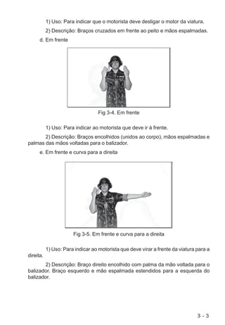 3 - 3
1) Uso: Para indicar que o motorista deve desligar o motor da viatura.
2) Descrição: Braços cruzados em frente ao peito e mãos espalmadas.
d. Em frente
Fig 3-4. Em frente
1) Uso: Para indicar ao motorista que deve ir à frente.
2) Descrição: Braços encolhidos (unidos ao corpo), mãos espalmadas e
palmas das mãos voltadas para o balizador.
e. Em frente e curva para a direita
Fig 3-5. Em frente e curva para a direita
1) Uso: Para indicar ao motorista que deve virar a frente da viatura para a
direita.
2) Descrição: Braço direito encolhido com palma da mão voltada para o
balizador. Braço esquerdo e mão espalmada estendidos para a esquerda do
balizador.
 