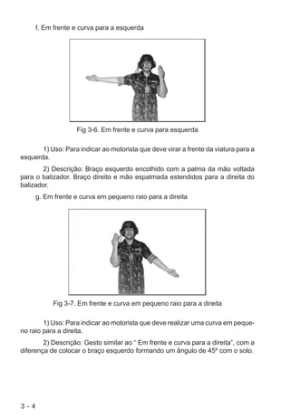 3 - 4
f. Em frente e curva para a esquerda
Fig 3-6. Em frente e curva para esquerda
1) Uso: Para indicar ao motorista que deve virar a frente da viatura para a
esquerda.
2) Descrição: Braço esquerdo encolhido com a palma da mão voltada
para o balizador. Braço direito e mão espalmada estendidos para a direita do
balizador.
g. Em frente e curva em pequeno raio para a direita
Fig 3-7. Em frente e curva em pequeno raio para a direita
1) Uso: Para indicar ao motorista que deve realizar uma curva em peque-
no raio para a direita.
2) Descrição: Gesto similar ao “ Em frente e curva para a direita”, com a
diferença de colocar o braço esquerdo formando um ângulo de 45º com o solo.
 