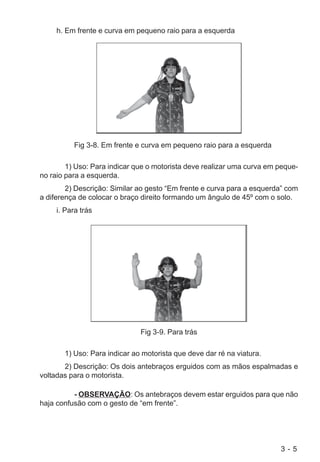 3 - 5
h. Em frente e curva em pequeno raio para a esquerda
Fig 3-8. Em frente e curva em pequeno raio para a esquerda
1) Uso: Para indicar que o motorista deve realizar uma curva em peque-
no raio para a esquerda.
2) Descrição: Similar ao gesto “Em frente e curva para a esquerda” com
a diferença de colocar o braço direito formando um ângulo de 45º com o solo.
i. Para trás
Fig 3-9. Para trás
1) Uso: Para indicar ao motorista que deve dar ré na viatura.
2) Descrição: Os dois antebraços erguidos com as mãos espalmadas e
voltadas para o motorista.
- OBSERVAÇÃO: Os antebraços devem estar erguidos para que não
haja confusão com o gesto de “em frente”.
 