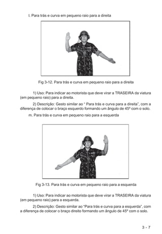 3 - 7
l. Para trás e curva em pequeno raio para a direita
Fig 3-12. Para trás e curva em pequeno raio para a direita
1) Uso: Para indicar ao motorista que deve virar a TRASEIRA da viatura
(em pequeno raio) para a direita.
2) Descrição: Gesto similar ao “ Para trás e curva para a direita”, com a
diferença de colocar o braço esquerdo formando um ângulo de 45º com o solo.
m. Para trás e curva em pequeno raio para a esquerda
Fig 3-13. Para trás e curva em pequeno raio para a esquerda
1) Uso: Para indicar ao motorista que deve virar a TRASEIRA da viatura
(em pequeno raio) para a esquerda.
2) Descrição: Gesto similar ao “Para trás e curva para a esquerda”, com
a diferença de colocar o braço direito formando um ângulo de 45º com o solo.
 