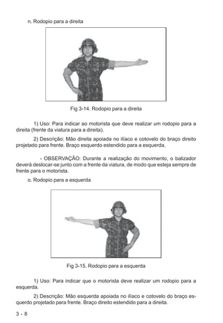 3 - 8
n. Rodopio para a direita
Fig 3-14. Rodopio para a direita
1) Uso: Para indicar ao motorista que deve realizar um rodopio para a
direita (frente da viatura para a direita).
2) Descrição: Mão direita apoiada no ilíaco e cotovelo do braço direito
projetado para frente. Braço esquerdo estendido para a esquerda.
- OBSERVAÇÃO: Durante a realização do movimento, o balizador
deverá deslocar-se junto com a frente da viatura, de modo que esteja sempre de
frente para o motorista.
o. Rodopio para a esquerda
Fig 3-15. Rodopio para a esquerda
1) Uso: Para indicar que o motorista deve realizar um rodopio para a
esquerda.
2) Descrição: Mão esquerda apoiada no ilíaco e cotovelo do braço es-
querdo projetado para frente. Braço direito estendido para a direita.
 